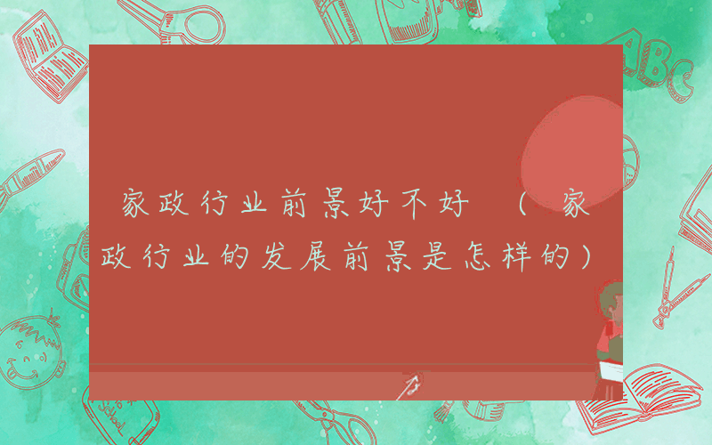 家政行业前景好不好 (家政行业的发展前景是怎样的)